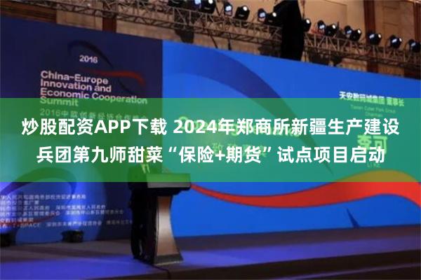 炒股配资APP下载 2024年郑商所新疆生产建设兵团第九师甜菜“保险+期货”试点项目启动