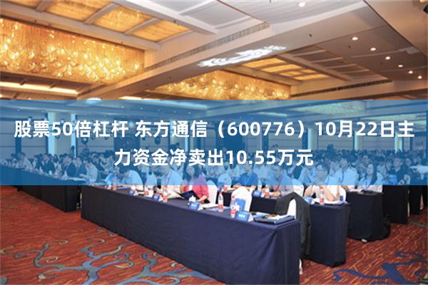 股票50倍杠杆 东方通信（600776）10月22日主力资金净卖出10.55万元