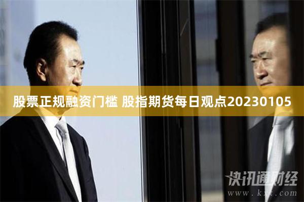 股票正规融资门槛 股指期货每日观点20230105