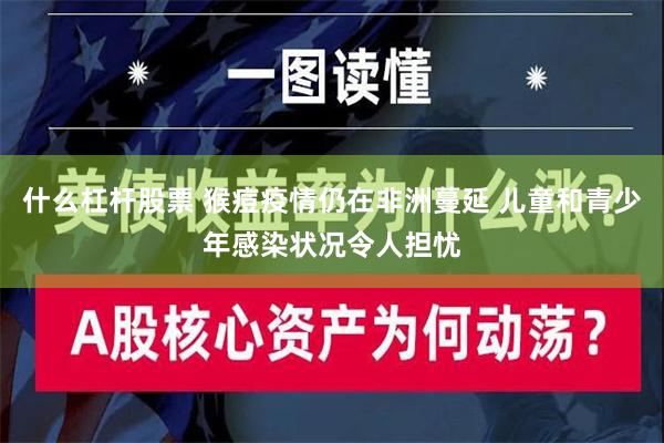 什么杠杆股票 猴痘疫情仍在非洲蔓延 儿童和青少年感染状况令人担忧