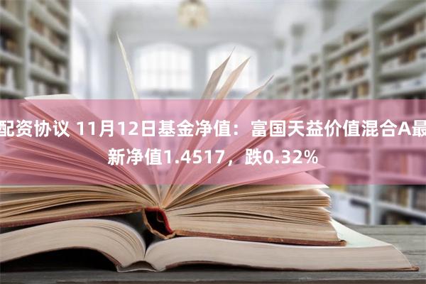 配资协议 11月12日基金净值：富国天益价值混合A最新净值1.4517，跌0.32%