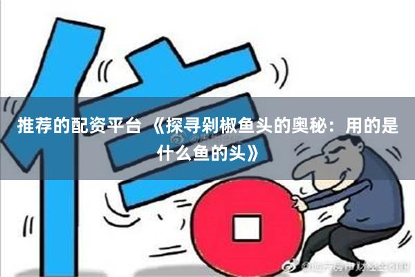 推荐的配资平台 《探寻剁椒鱼头的奥秘：用的是什么鱼的头》