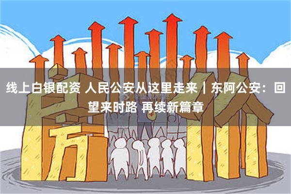 线上白银配资 人民公安从这里走来｜东阿公安：回望来时路 再续新篇章