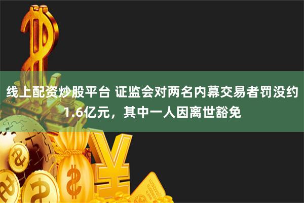 线上配资炒股平台 证监会对两名内幕交易者罚没约1.6亿元，其中一人因离世豁免