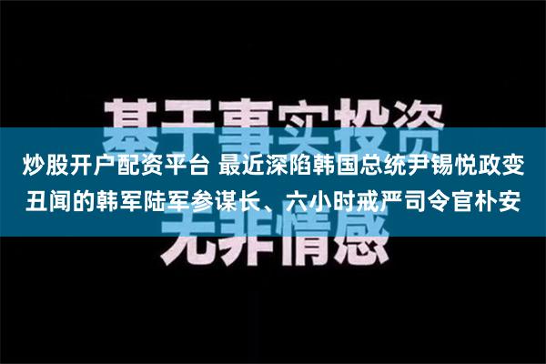 炒股开户配资平台 最近深陷韩国总统尹锡悦政变丑闻的韩军陆军参谋长、六小时戒严司令官朴安