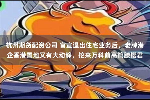 杭州期货配资公司 官宣退出住宅业务后，老牌港企香港置地又有大动静，挖来万科前高管滕樱君