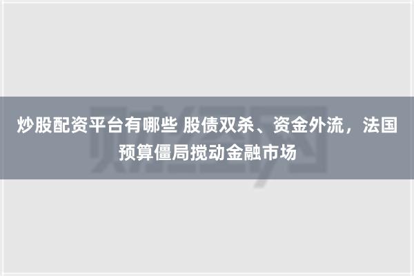 炒股配资平台有哪些 股债双杀、资金外流，法国预算僵局搅动金融市场