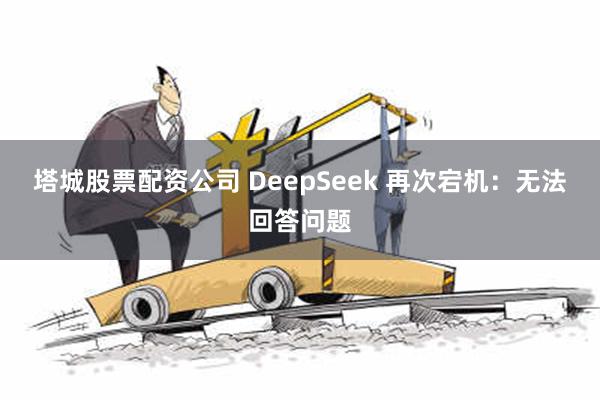 塔城股票配资公司 DeepSeek 再次宕机：无法回答问题